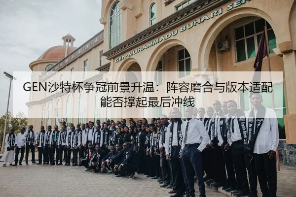 GEN沙特杯争冠前景升温：阵容磨合与版本适配能否撑起最后冲线